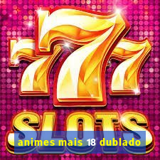 animes mais 18 dublado