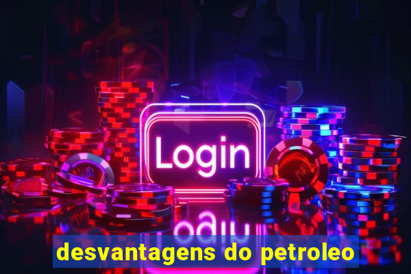 desvantagens do petroleo